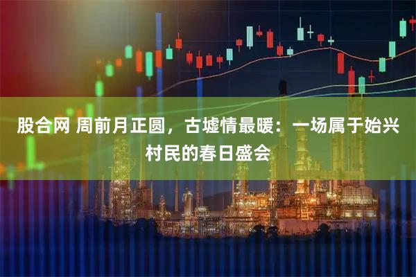 股合网 周前月正圆，古墟情最暖：一场属于始兴村民的春日盛会