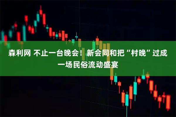 森利网 不止一台晚会！新会同和把“村晚”过成一场民俗流动盛宴