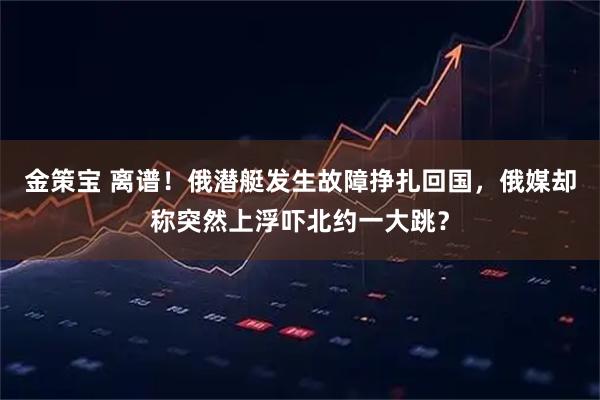 金策宝 离谱！俄潜艇发生故障挣扎回国，俄媒却称突然上浮吓北约一大跳？