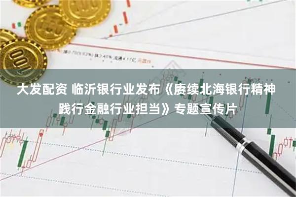 大发配资 临沂银行业发布《赓续北海银行精神 践行金融行业担当》专题宣传片