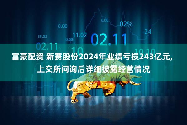 富豪配资 新赛股份2024年业绩亏损243亿元, 上交所问询后详细披露经营情况