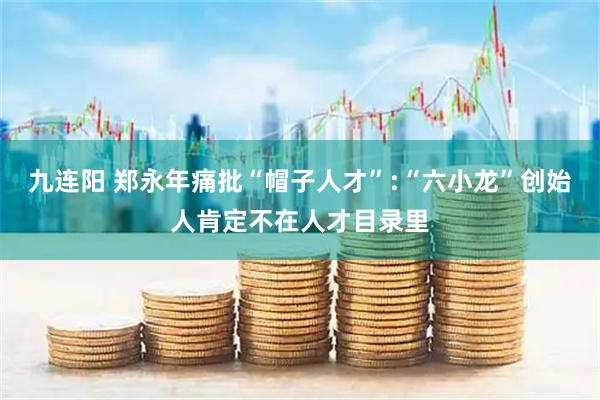 九连阳 郑永年痛批“帽子人才”:“六小龙”创始人肯定不在人才目录里