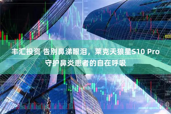 丰汇投资 告别鼻涕眼泪，莱克天狼星S10 Pro守护鼻炎患者的自在呼吸