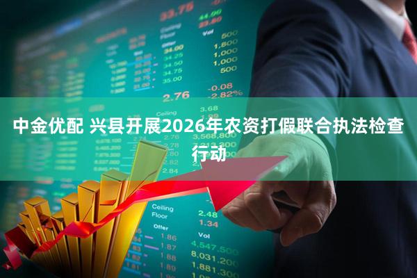 中金优配 兴县开展2026年农资打假联合执法检查行动
