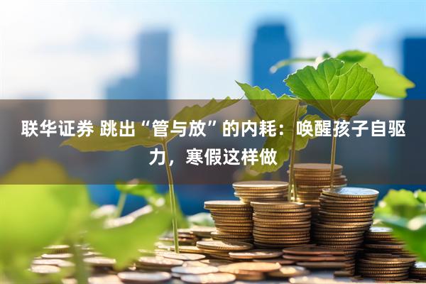 联华证券 跳出“管与放”的内耗：唤醒孩子自驱力，寒假这样做