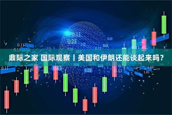 鼎际之家 国际观察丨美国和伊朗还能谈起来吗？