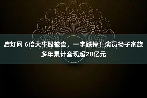 启灯网 6倍大牛股被查，一字跌停！演员杨子家族多年累计套现超28亿元