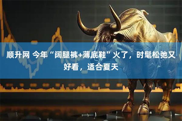 顺升网 今年“阔腿裤+薄底鞋”火了，时髦松弛又好看，适合夏天