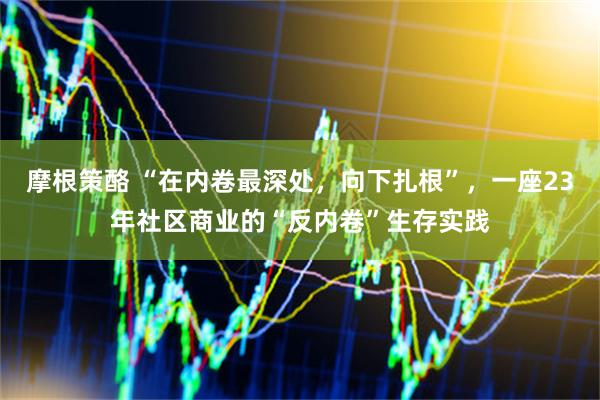 摩根策酪 “在内卷最深处，向下扎根”，一座23年社区商业的“反内卷”生存实践