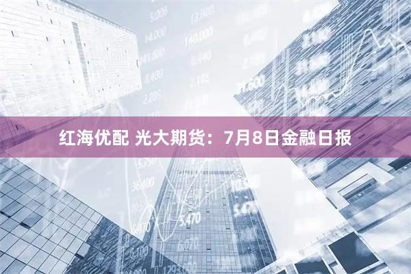 红海优配 光大期货:7月8日金融日报
