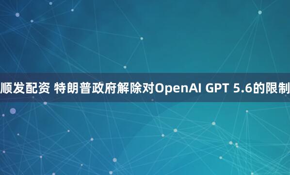 顺发配资 特朗普政府解除对OpenAI GPT 5.6的限制
