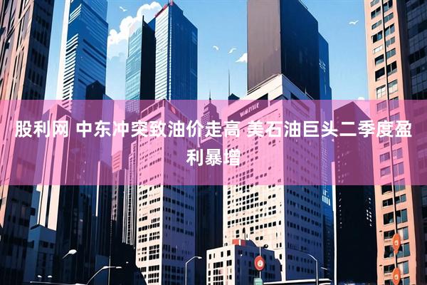 股利网 中东冲突致油价走高 美石油巨头二季度盈利暴增