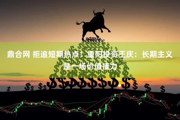 鼎合网 拒追短期热点！重阳投资王庆：长期主义是一场价值接力